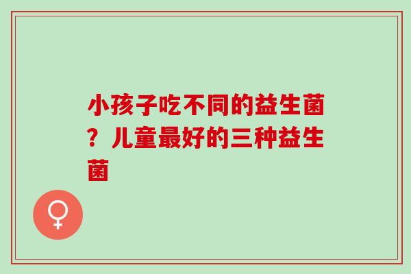 小孩子吃不同的益生菌？儿童好的三种益生菌