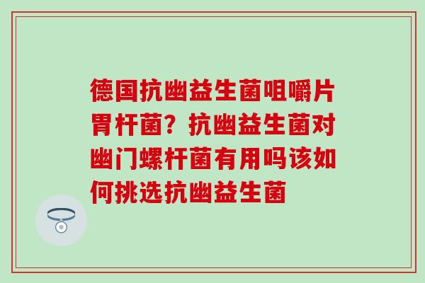 德国抗幽益生菌咀嚼片胃杆菌？抗幽益生菌对幽门螺杆菌有用吗该如何挑选抗幽益生菌