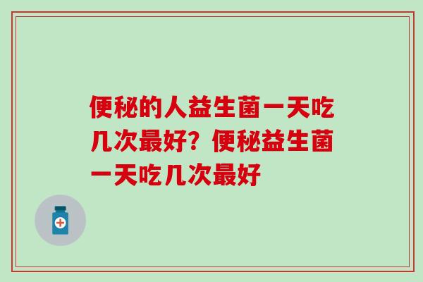 便秘的人益生菌一天吃几次最好？便秘益生菌一天吃几次最好