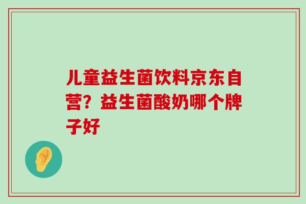 儿童益生菌饮料京东自营？益生菌酸奶哪个牌子好