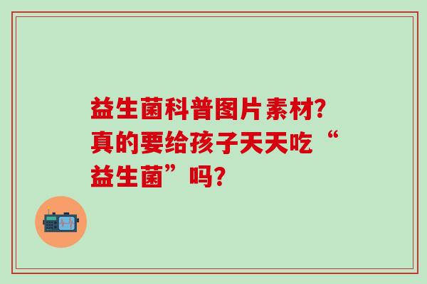 益生菌科普图片素材？真的要给孩子天天吃“益生菌”吗？