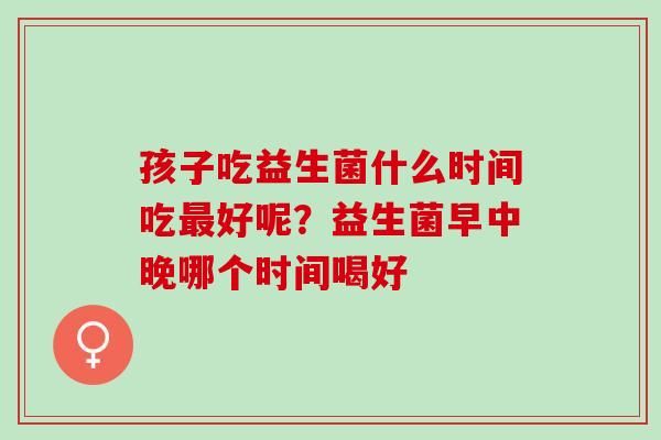 孩子吃益生菌什么时间吃最好呢？益生菌早中晚哪个时间喝好