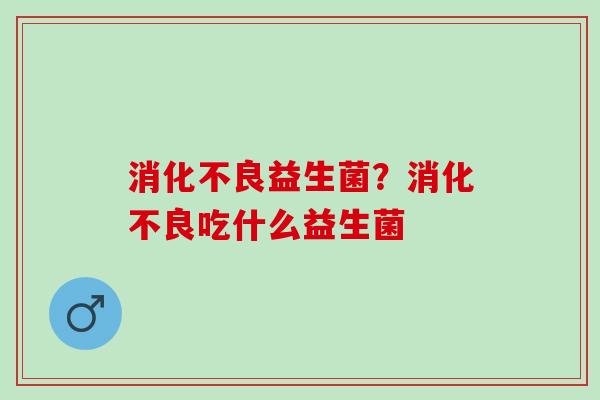 消化不良益生菌？消化不良吃什么益生菌