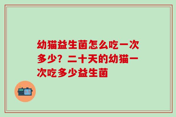 幼猫益生菌怎么吃一次多少？二十天的幼猫一次吃多少益生菌