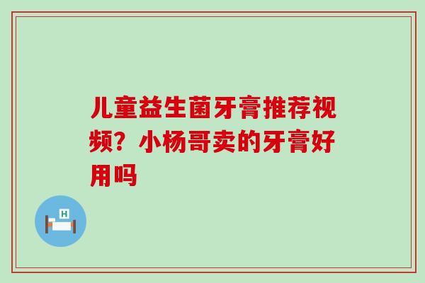 儿童益生菌牙膏推荐视频？小杨哥卖的牙膏好用吗