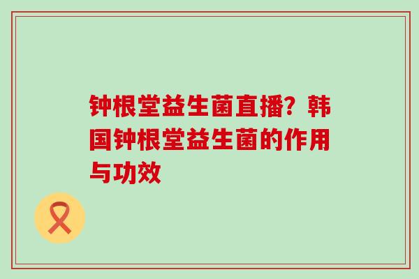 钟根堂益生菌直播?韩国钟根堂益生菌的作用与功效 钟根堂益生菌直播?韩国钟根堂益生菌的作用与功效