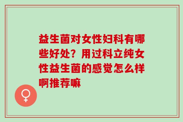 益生菌对女性有哪些好处？用过科立纯女性益生菌的感觉怎么样啊推荐嘛