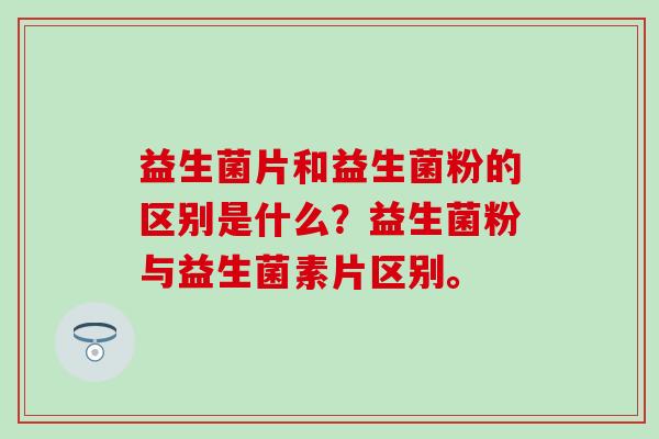 益生菌片和益生菌粉的区别是什么？益生菌粉与益生菌素片区别。