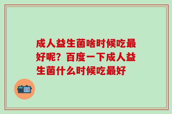 成人益生菌啥时候吃最好呢？百度一下成人益生菌什么时候吃最好