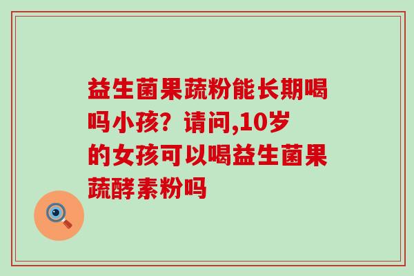 益生菌果蔬粉能长期喝吗小孩?请问,10岁的女孩可以喝益生菌果蔬酵素粉吗 益生菌果蔬粉能长期喝吗小孩?请问,10岁的女孩可以喝益生菌果蔬酵素粉吗