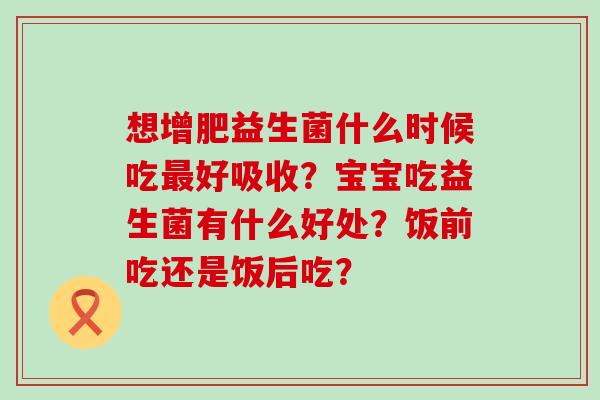 想增肥益生菌什么时候吃最好吸收？宝宝吃益生菌有什么好处？饭前吃还是饭后吃？