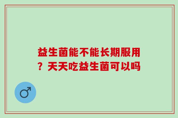 益生菌能不能长期服用?天天吃益生菌可以吗 益生菌能不能长期服用?天天吃益生菌可以吗