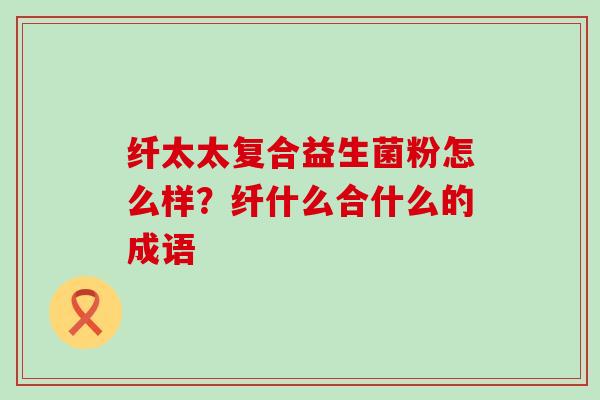 纤太太复合益生菌粉怎么样?纤什么合什么的成语 纤太太复合益生菌粉怎么样?纤什么合什么的成语