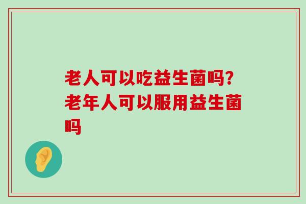 老人可以吃益生菌吗？老年人可以服用益生菌吗