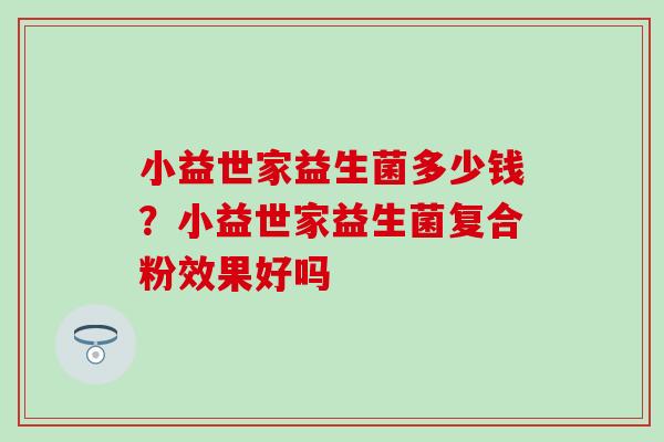 小益世家益生菌多少钱?小益世家益生菌复合粉效果好吗 小益世家益生菌多少钱?小益世家益生菌复合粉效果好吗