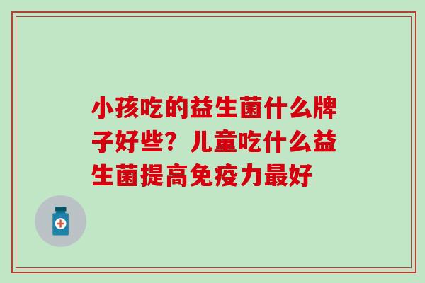 小孩吃的益生菌什么牌子好些？儿童吃什么益生菌提高免疫力最好