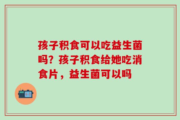 孩子积食可以吃益生菌吗?孩子积食给她吃消食片,益生菌可以吗 孩子积食可以吃益生菌吗?孩子积食给她吃消食片,益生菌可以吗