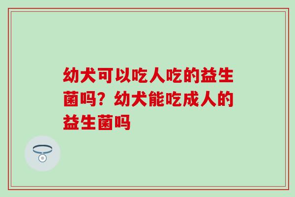幼犬可以吃人吃的益生菌吗?幼犬能吃成人的益生菌吗 幼犬可以吃人吃的益生菌吗?幼犬能吃成人的益生菌吗
