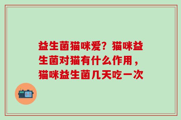 益生菌猫咪爱?猫咪益生菌对猫有什么作用,猫咪益生菌几天吃一次 益生菌猫咪爱?猫咪益生菌对猫有什么作用,猫咪益生菌几天吃一次