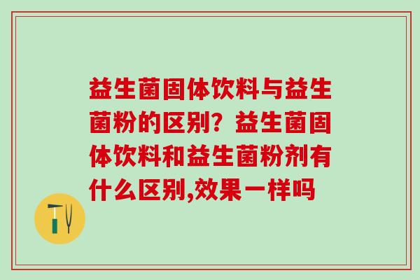 益生菌固体饮料与益生菌粉的区别？益生菌固体饮料和益生菌粉剂有什么区别,效果一样吗