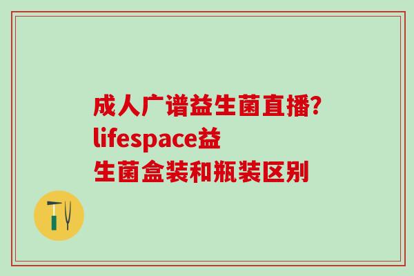 成人广谱益生菌直播？lifespace益生菌盒装和瓶装区别