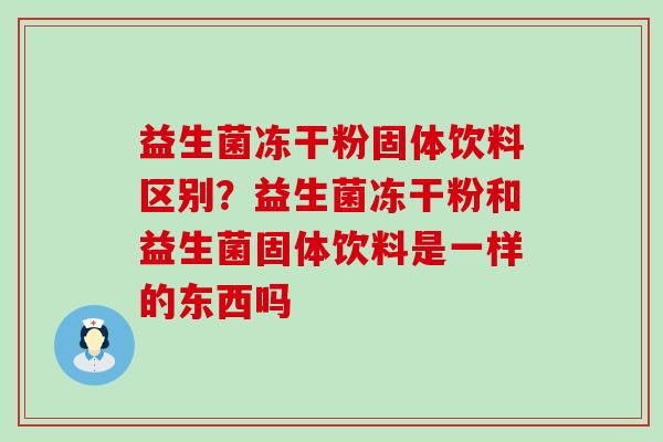 益生菌冻干粉固体饮料区别?益生菌冻干粉和益生菌固体饮料是一样的东西吗 益生菌冻干粉固体饮料区别?益生菌冻干粉和益生菌固体饮料是一样的东西吗
