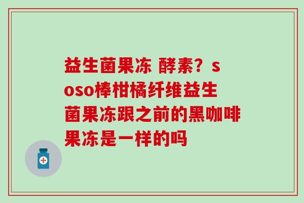 益生菌果冻 酵素？soso棒柑橘纤维益生菌果冻跟之前的黑咖啡果冻是一样的吗