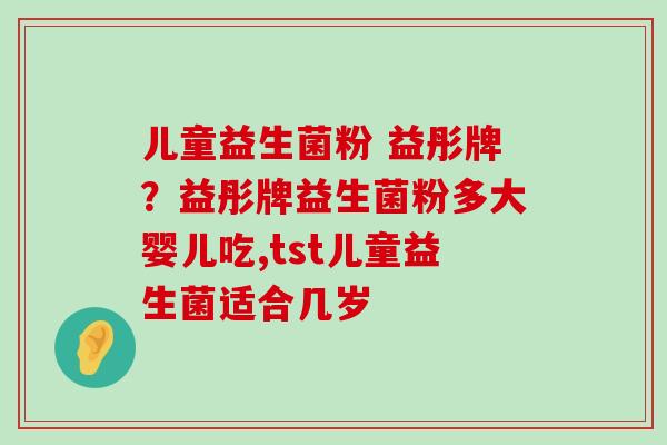 儿童益生菌粉 益彤牌？益彤牌益生菌粉多大婴儿吃,tst儿童益生菌适合几岁