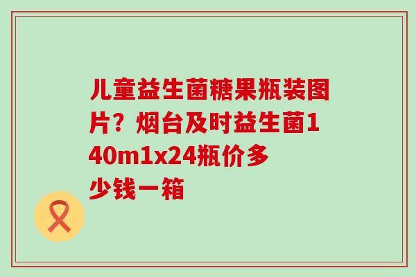儿童益生菌糖果瓶装图片?烟台及时益生菌140m1x24瓶价多少钱一箱 儿童益生菌糖果瓶装图片?烟台及时益生菌140m1x24瓶价多少钱一箱