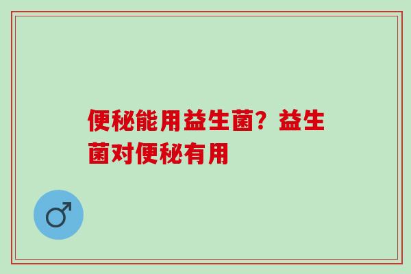 便秘能用益生菌？益生菌对便秘有用
