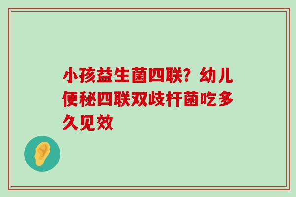 小孩益生菌四联？幼儿便秘四联双歧杆菌吃多久见效