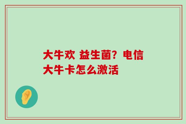 大牛欢 益生菌？电信大牛卡怎么激活