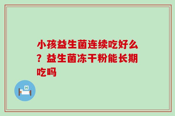 小孩益生菌连续吃好么?益生菌冻干粉能长期吃吗 小孩益生菌连续吃好么?益生菌冻干粉能长期吃吗