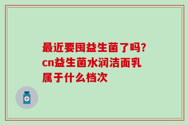 最近要囤益生菌了吗？cn益生菌水润洁面乳属于什么档次