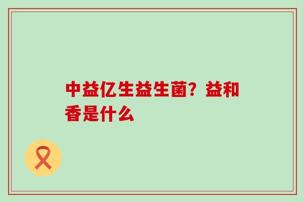 中益亿生益生菌？益和香是什么