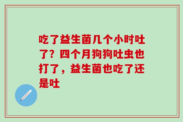 吃了益生菌几个小时吐了？四个月狗狗吐虫也打了，益生菌也吃了还是吐