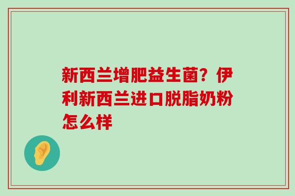 新西兰增肥益生菌？伊利新西兰进口脱脂奶粉怎么样