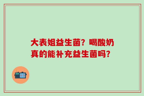 大表姐益生菌？喝酸奶真的能补充益生菌吗？