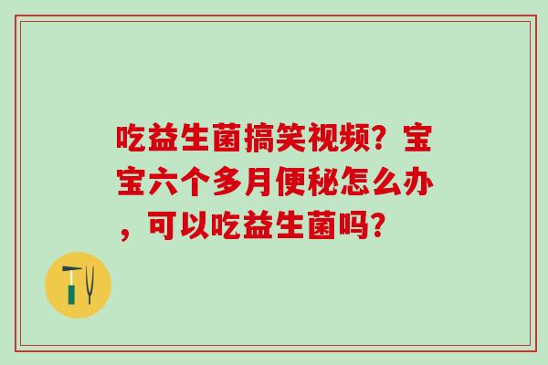 吃益生菌搞笑视频？宝宝六个多月怎么办，可以吃益生菌吗？