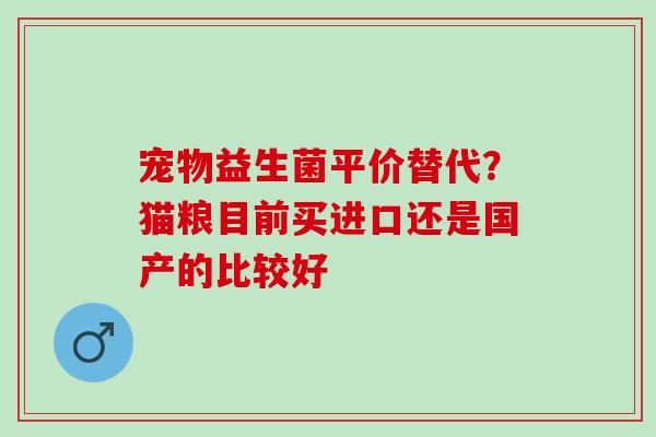 宠物益生菌平价替代？猫粮目前买进口还是国产的比较好