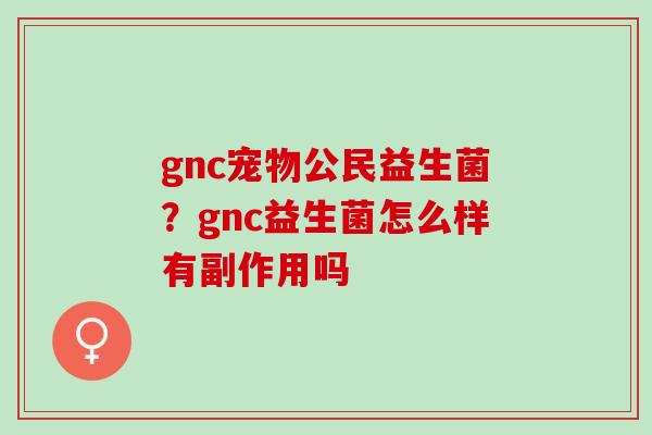 gnc宠物公民益生菌?gnc益生菌怎么样有副作用吗 gnc宠物公民益生菌?gnc益生菌怎么样有副作用吗
