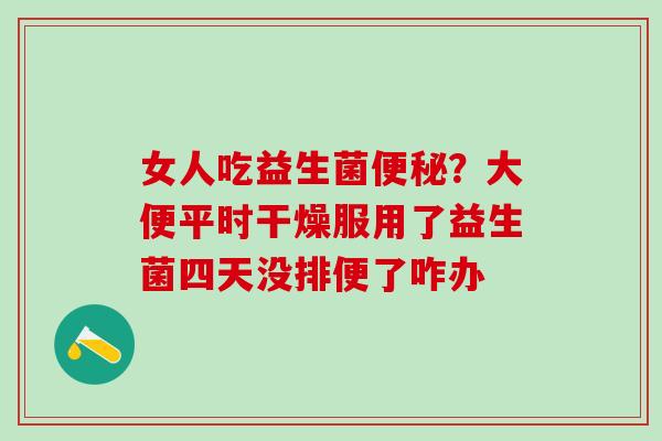 女人吃益生菌?大便平时干燥服用了益生菌四天没排便了咋办 女人吃益生菌?大便平时干燥服用了益生菌四天没排便了咋办
