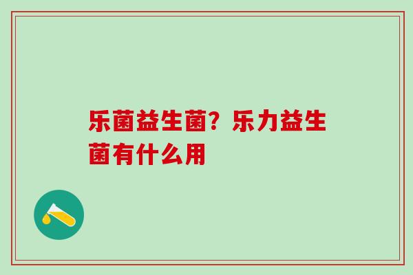乐菌益生菌？乐力益生菌有什么用