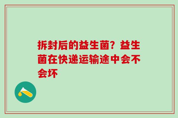 拆封后的益生菌？益生菌在快递运输途中会不会坏