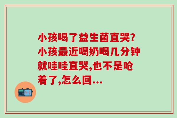 小孩喝了益生菌直哭？小孩最近喝奶喝几分钟就哇哇直哭,也不是呛着了,怎么回...