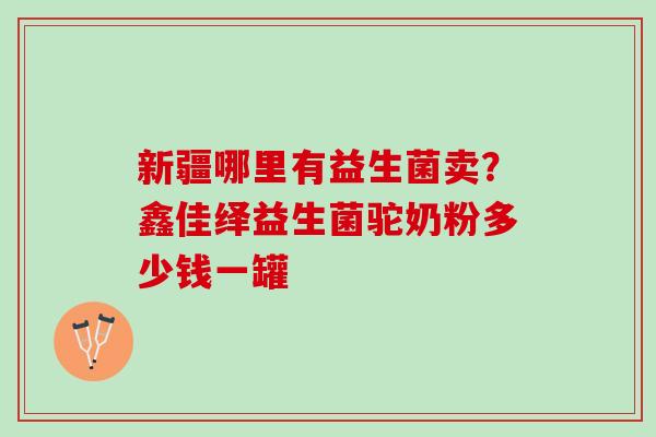 新疆哪里有益生菌卖？鑫佳绎益生菌驼奶粉多少钱一罐