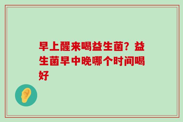 早上醒来喝益生菌？益生菌早中晚哪个时间喝好