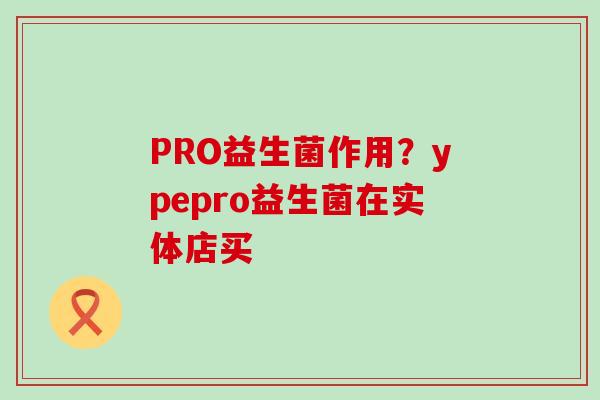 PRO益生菌作用？ypepro益生菌在实体店买