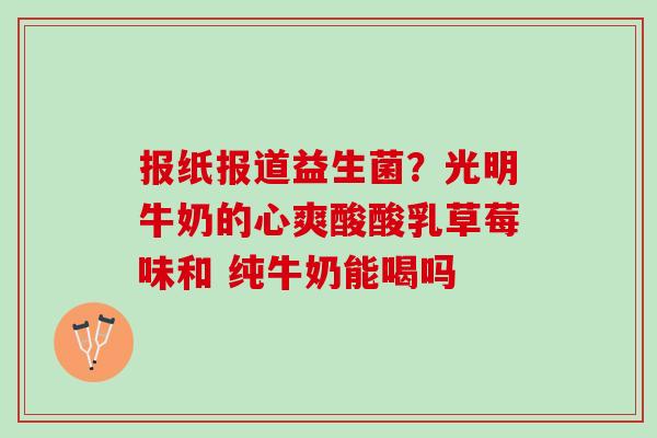 报纸报道益生菌？光明牛奶的心爽酸酸乳草莓味和 纯牛奶能喝吗