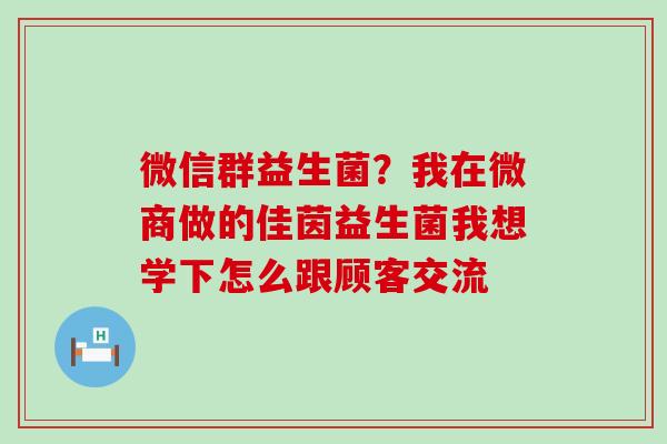 微信群益生菌?我在微商做的佳茵益生菌我想学下怎么跟顾客交流 微信群益生菌?我在微商做的佳茵益生菌我想学下怎么跟顾客交流